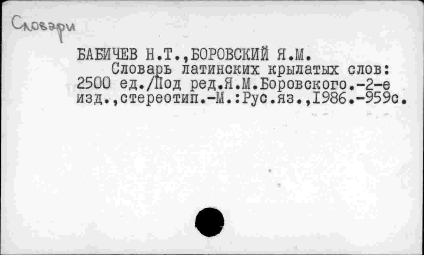 ﻿БАБИЧЕВ Н.Т.,БОРОВСКИЙ Я.М.
Словарь латинских крылатых слов: 2500 ед./Под ред.Я.М.Боровского.-2-е изд.,стереотип.-М.:Рус.яз.,1986.-959с.